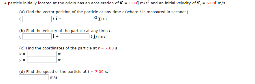 A particle initially located at the origin has an acceleration of a = 1.00j m/s2 and an initial velocity of v = 6.00î m/s.
%3D
(a) Find the vector position of the particle at any time t (where t is measured in seconds).
|tî +
(b) Find the velocity of the particle at any time t.
|t j) m/s
(c) Find the coordinates of the particle at t = 7.00 s.
x =
m
y =
m
(d) Find the speed of the particle at t = 7.00 s.
m/s
