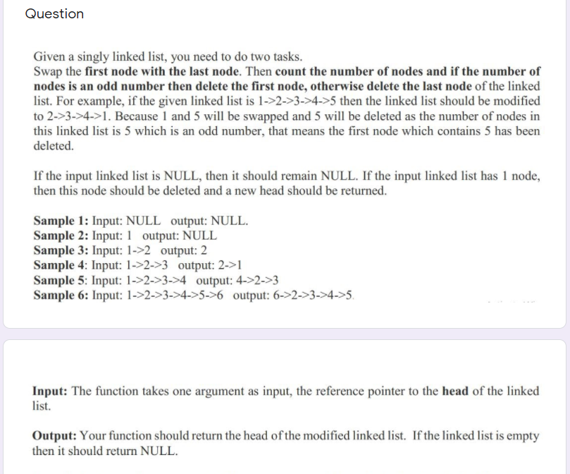 Question
Given a singly linked list, you need to do two tasks.
Swap the first node with the last node. Then count the number of nodes and if the number of
nodes is an odd number then delete the first node, otherwise delete the last node of the linked
list. For example, if the given linked list is 1->2->3->4->5 then the linked list should be modified
to 2->3->4->1. Because 1 and 5 will be swapped and 5 will be deleted as the number of nodes in
this linked list is 5 which is an odd number, that means the first node which contains 5 has been
deleted.
If the input linked list is NULL, then it should remain NULL. If the input linked list has 1 node,
then this node should be deleted and a new head should be returned.
Sample 1: Input: NULL output: NULL.
Sample 2: Input: 1 output: NULL
Sample 3: Input: 1->2 output: 2
Sample 4: Input: 1->2->3 output: 2->1
Sample 5: Input: 1->2->3->4 _output: 4->2->3
Sample 6: Input: 1->2->3->4->5->6 output: 6->2->3->4->5.
Input: The function takes one argument as input, the reference pointer to the head of the linked
list.
Output: Your function should return the head of the modified linked list. If the linked list is empty
then it should return NULL.
