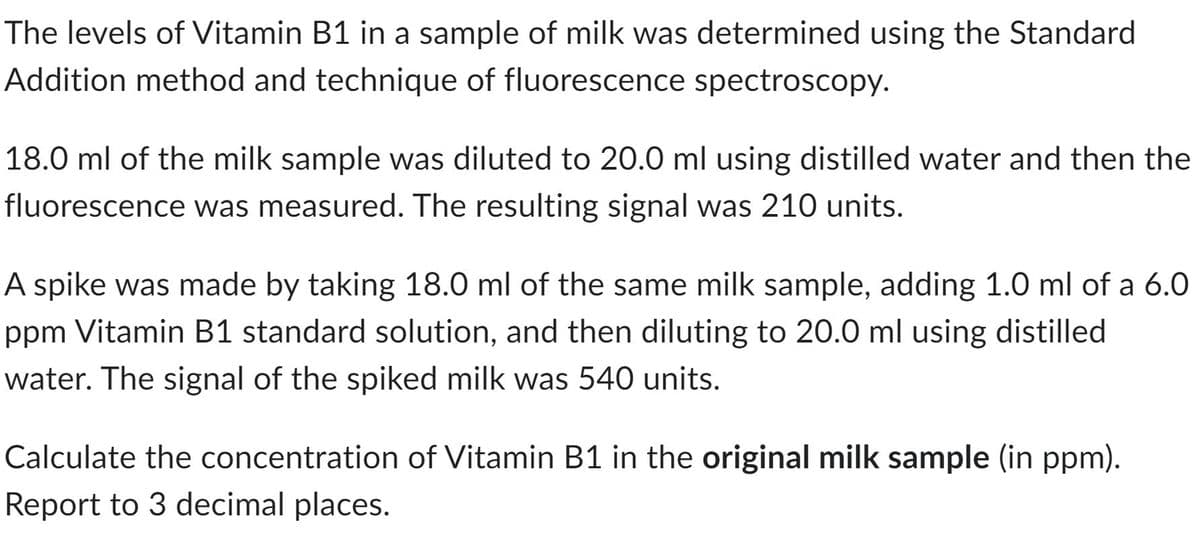 The levels of Vitamin B1 in a sample of milk was determined using the Standard
Addition method and technique of fluorescence spectroscopy.
18.0 ml of the milk sample was diluted to 20.0 ml using distilled water and then the
fluorescence was measured. The resulting signal was 210 units.
A spike was made by taking 18.0 ml of the same milk sample, adding 1.0 ml of a 6.0
ppm Vitamin B1 standard solution, and then diluting to 20.0 ml using distilled
water. The signal of the spiked milk was 540 units.
Calculate the concentration of Vitamin B1 in the original milk sample (in ppm).
Report to 3 decimal places.