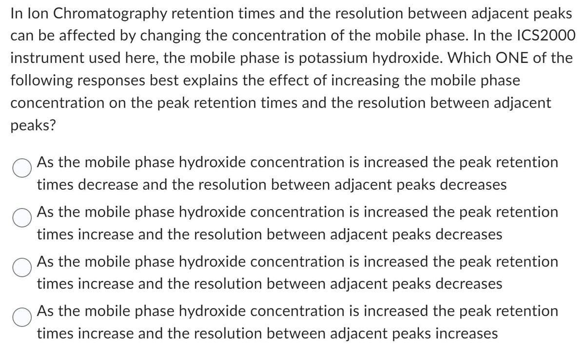 In lon Chromatography retention times and the resolution between adjacent peaks
can be affected by changing the concentration of the mobile phase. In the ICS2000
instrument used here, the mobile phase is potassium hydroxide. Which ONE of the
following responses best explains the effect of increasing the mobile phase
concentration on the peak retention times and the resolution between adjacent
peaks?
As the mobile phase hydroxide concentration is increased the peak retention
times decrease and the resolution between adjacent peaks decreases
As the mobile phase hydroxide concentration is increased the peak retention
times increase and the resolution between adjacent peaks decreases
As the mobile phase hydroxide concentration is increased the peak retention
times increase and the resolution between adjacent peaks decreases
As the mobile phase hydroxide concentration is increased the peak retention
times increase and the resolution between adjacent peaks increases
