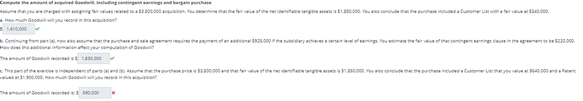 Compute the amount of acquired Goodwill, including contingent earnings and bargain purchase
Assume that you are charged with assigning fair values related to a $3,800,000 acquisition. You determine that the fair value of the net identifiable tangible assets is $1,850,000. You also conclude that the purchase included a Customer List with a fair value at $340,000.
a. How much Goodwill will you record in this acquisition?
$ 1,610,000 ✓
b. Continuing from part (a), now also assume that the purchase and sale agreement requires the payment of an additional $925,000 if the subsidiary achieves a certain level of earnings. You estimate the fair value of that contingent earnings clause in the agreement to be $220,000.
How does this additional information affect your computation of Goodwill?
The amount of Goodwill recorded is $
1,830,000
c. This part of the exercise is independent parts (a) and (b). Assume that the purchase price is $3,800,000 and that fair value of the net identifiable tangible assets is $1,850,000. You also conclude that the purchase included a Customer List that you value at $640,000 and a Patent
valued at $1,900,000. How much Goodwill will you record in this acquisition?
The amount of Goodwill recorded is: $ 590,000