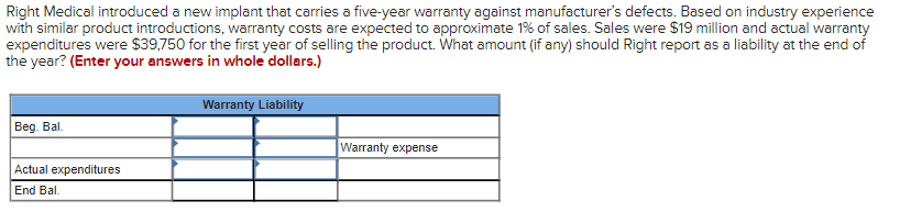 Right Medical introduced a new implant that carries a five-year warranty against manufacturer's defects. Based on industry experience
with similar product introductions, warranty costs are expected to approximate 1% of sales. Sales were $19 million and actual warranty
expenditures were $39,750 for the first year of selling the product. What amount (if any) should Right report as a liability at the end of
the year? (Enter your answers in whole dollars.)
Beg. Bal.
Actual expenditures
End Bal.
Warranty Liability
Warranty expense