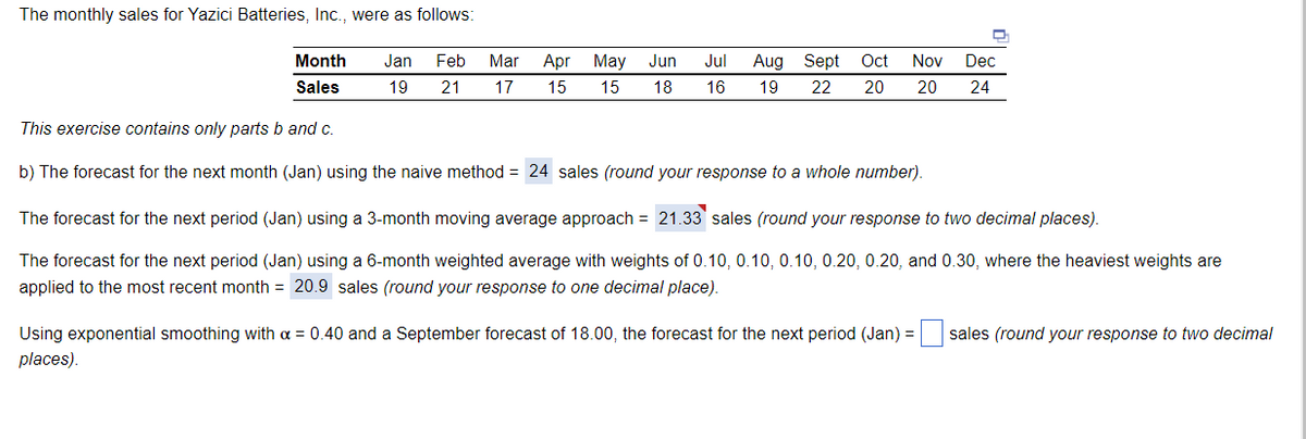 The monthly sales for Yazici Batteries, Inc., were as follows:
Month
Jan
Feb
Mar
Apr
May Jun
Jul
Aug Sept
Oct
Nov
Dec
Sales
19
21
17
15
15
18
16
19
22
20
20
24
This exercise contains only parts b and c.
b) The forecast for the next month (Jan) using the naive method = 24 sales (round your response to a whole number).
The forecast for the next period (Jan) using a 3-month moving average approach = 21.33 sales (round your response to two decimal places).
The forecast for the next period (Jan) using a 6-month weighted average with weights of 0.10, 0.10, 0.10, 0.20, 0.20, and 0.30, where the heaviest weights are
applied to the most recent month = 20.9 sales (round your response to one decimal place).
Using exponential smoothing with a = 0.40 and a September forecast of 18.00, the forecast for the next period (Jan) = sales (round your response to two decimal
places).
