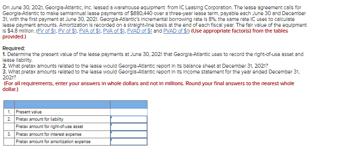 On June 30, 2021, Georgia-Atlantic, Inc. leased a warehouse equipment from IC Leasing Corporation. The lease agreement calls for
Georgia-Atlantic to make semiannual lease payments of $880,440 over a three-year lease term, payable each June 30 and December
31, with the first payment at June 30, 2021. Georgia-Atlantic's Incremental borrowing rate is 8%, the same rate IC uses to calculate
lease payment amounts. Amortization is recorded on a straight-line basis at the end of each fiscal year. The fair value of the equipment
Is $4.8 million. (FV of $1. PV of $1. FVA of $1, PVA of $1, FVAD of $1 and PVAD of $1) (Use appropriate factor(s) from the tables
provided.)
Required:
1. Determine the present value of the lease payments at June 30, 2021 that Georgla-Atlantic uses to record the right-of-use asset and
lease llability.
2. What pretax amounts related to the lease would Georgla-Atlantic report in its balance sheet at December 31, 2021?
3. What pretax amounts related to the lease would Georgia-Atlantic report in its Income statement for the year ended December 31,
2021?
(For all requirements, enter your answers in whole dollars and not in millions. Round your final answers to the nearest whole
dollar.)
1. Present value
2.
Pretax amount for liability
Pretax amount for right-of-use asset
3. Pretax amount for interest expense
Pretax amount for amortization expense
