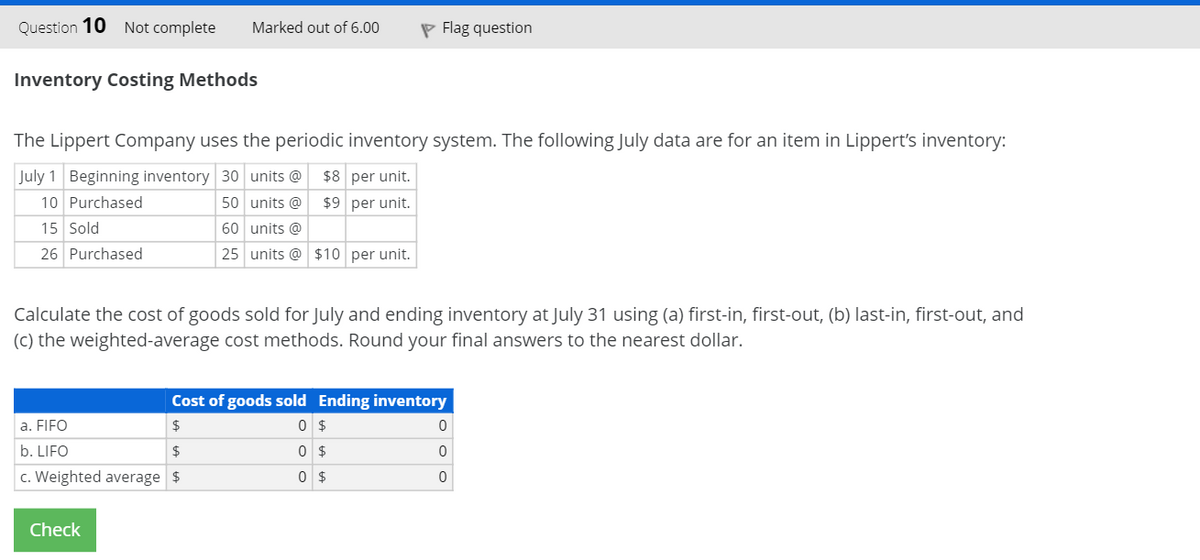 Question 10 Not complete
Marked out of 6.00
P Flag question
Inventory Costing Methods
The Lippert Company uses the periodic inventory system. The following July data are for an item in Lippert's inventory:
July 1 Beginning inventory 30 units @
$8 per unit.
10 Purchased
50 units @
$9 per unit.
15 Sold
60 units @
26 Purchased
25 units @ $10 per unit.
Calculate the cost of goods sold for July and ending inventory at July 31 using (a) first-in, first-out, (b) last-in, first-out, and
(c) the weighted-average cost methods. Round your final answers to the nearest dollar.
Cost of goods sold Ending inventory
a. FIFO
$
0 $
b. LIFO
2$
0 $
c. Weighted average $
Check
O o o
