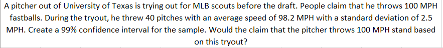 A pitcher out of University of Texas is trying out for MLB scouts before the draft. People claim that he throws 100 MPH
fastballs. During the tryout, he threw 40 pitches with an average speed of 98.2 MPH with a standard deviation of 2.5
MPH. Create a 99% confidence interval for the sample. Would the claim that the pitcher throws 100 MPH stand based
on this tryout?
