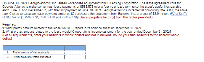 On June 30, 2021, Georgia-Atlantic, Inc. leased warehouse equipment from IC Leasing Corporation. The lease agreement calls for
Georgla-Atlantic to make semiannual lease payments of $583,573 over a four-year lease term (also the asset's useful life). payable
each June 30 and December 31, with the first payment at June 30, 2021. Georgia-Atlantic's Incremental borrowing rate is 11%, the same
rate IC used to calculate lease payment amounts. IC purchased the equipment from Builders, Inc. at a cost of $3.9 million. (FV of $1. PV
of $1, FVA of $1, PVA of $1. FVAD of $1 and PVAD of $1) (Use appropriate factor(s) from the tables provided.)
Required:
1. What pretax amount related to the lease would IC report in its balance sheet at December 31, 2021?
2. What pretax amount related to the lease would IC report in its Income statement for the year ended December 31, 2021?
(For all requirements, enter your answers in whole dollars and not in millions. Round your final answers to the nearest whole
dollar.)
1.
2.
Pretax amount of net receivable
Pretax amount of interest revenue