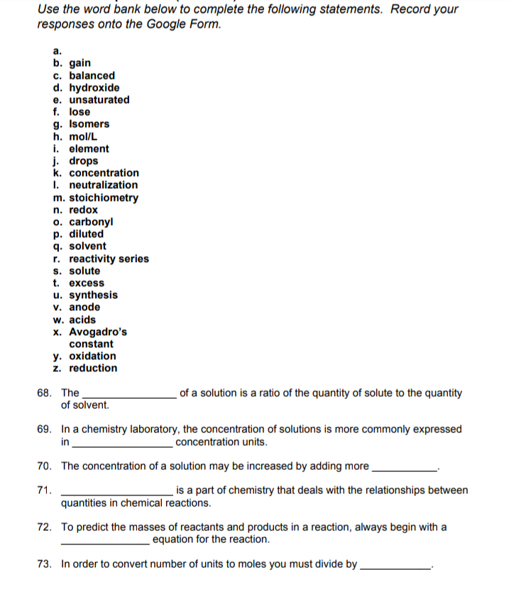 Use the word bank below to complete the following statements. Record your
responses onto the Google Form.
а.
b. gain
c. balanced
d. hydroxide
e. unsaturated
f. lose
g. Isomers
h. mol/L
i. element
j. drops
k. concentration
I. neutralization
m. stoichiometry
n. redox
o. carbonyl
p. diluted
q. solvent
r. reactivity series
s. solute
t. excess
u. synthesis
v. anode
w. acids
x. Avogadro's
constant
y. oxidation
z. reduction
of a solution is a ratio of the quantity of solute to the quantity
68. The
of solvent.
69. In a chemistry laboratory, the concentration of solutions is more commonly expressed
concentration units.
in
70. The concentration of a solution may be increased by adding more
71.
is a part of chemistry that deals with the relationships between
quantities in chemical reactions.
72. To predict the masses of reactants and products in a reaction, always begin with a
equation for the reaction.
73. In order to convert number of units to moles you must divide by

