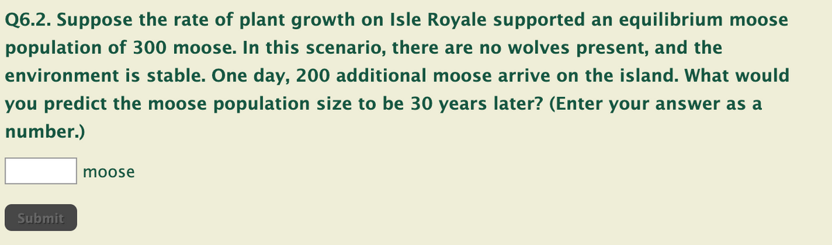Q6.2. Suppose the rate of plant growth on Isle Royale supported an equilibrium moose
population of 300 moose. In this scenario, there are no wolves present, and the
environment is stable. One day, 200 additional moose arrive on the island. What would
you predict the moose population size to be 30 years later? (Enter your answer as a
number.)
Submit
moose