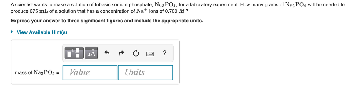 A scientist wants to make a solution of tribasic sodium phosphate, Na3PO4, for a laboratory experiment. How many grams of Na3PO4 will be needed to
produce 675 mL of a solution that has a concentration of Nations of 0.700 M ?
Express your answer to three significant figures and include the appropriate units.
► View Available Hint(s)
μA
mass of Na3PO4 = Value
Units
?