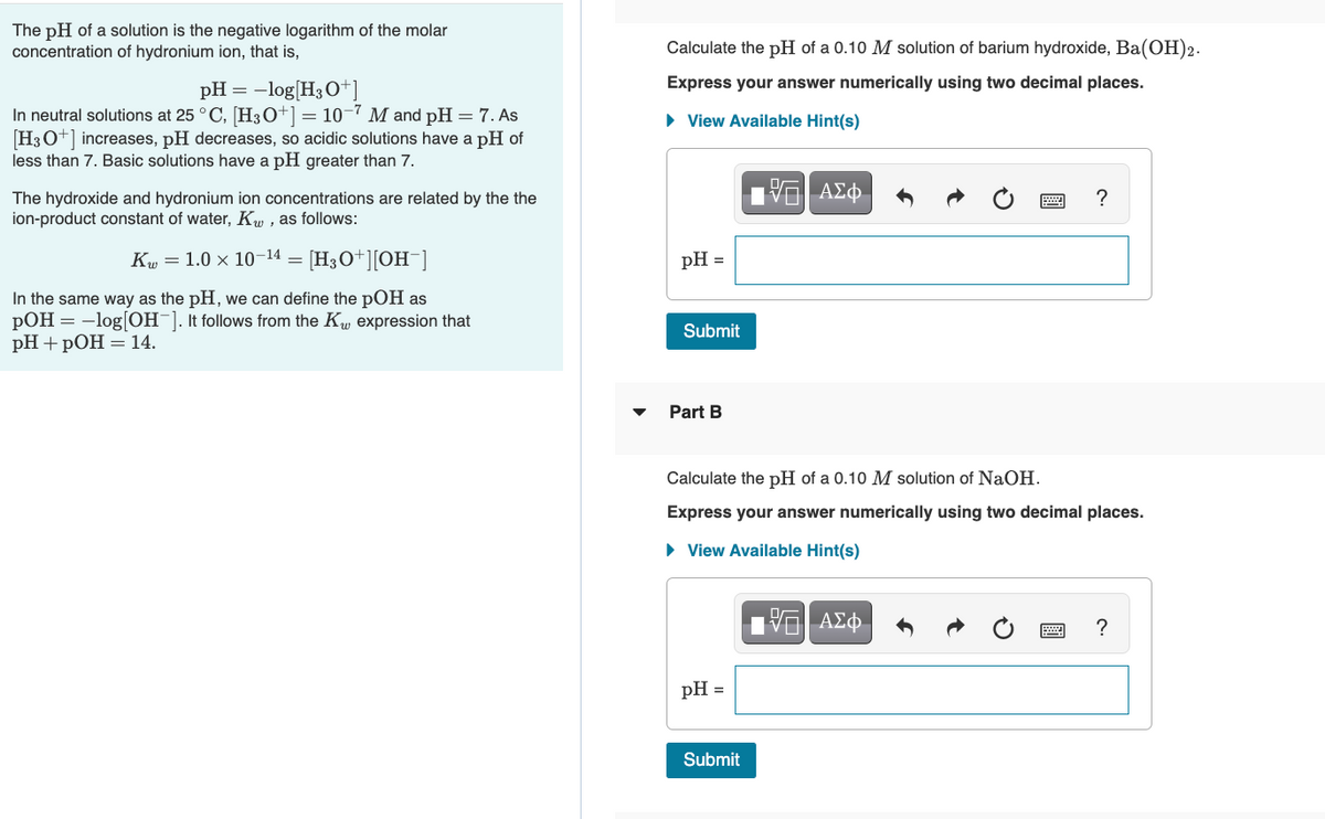 The pH of a solution is the negative logarithm of the molar
concentration of hydronium ion, that is,
pH = -log[H3O+]
In neutral solutions at 25 °C, [H3O+] = 10-7 M and pH = 7. As
[H3O+] increases, pH decreases, so acidic solutions have a pH of
less than 7. Basic solutions have a pH greater than 7.
The hydroxide and hydronium ion concentrations are related by the the
ion-product constant of water, Kw, as follows:
K 1.0 x 10-14 = [H3O+][OH-]
In the same way as the pH, we can define the pOH as
pOH = -log[OH-]. It follows from the K expression that
pH + pOH = 14.
Calculate the pH of a 0.10 M solution of barium hydroxide, Ba(OH)2.
Express your answer numerically using two decimal places.
► View Available Hint(s)
15. ΑΣΦ
pH =
Submit
Part B
Calculate the pH of a 0.10 M solution of NaOH.
Express your answer numerically using two decimal places.
► View Available Hint(s)
ΨΕ ΑΣΦ
pH =
?
Submit
?