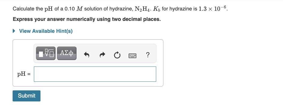 Calculate the pH of a 0.10 M solution of hydrazine, N₂H4. K for hydrazine is 1.3 x 10-6.
Express your answer numerically using two decimal places.
▸ View Available Hint(s)
pH =
Submit
15. ΑΣΦ
wwwww..
?