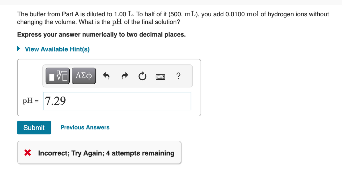 The buffer from Part A is diluted to 1.00 L. To half of it (500. mL), you add 0.0100 mol of hydrogen ions without
changing the volume. What is the pH of the final solution?
Express your answer numerically to two decimal places.
► View Available Hint(s)
VE ΑΣΦ
pH = 7.29
Submit
Previous Answers
X Incorrect; Try Again; 4 attempts remaining
?