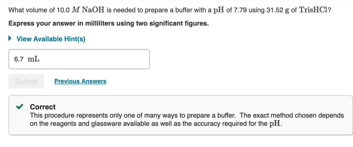 What volume of 10.0 M NaOH is needed to prepare a buffer with a pH of 7.79 using 31.52 g of TrisHCl?
Express your answer in milliliters using two significant figures.
► View Available Hint(s)
6.7 mL
Submit
Previous Answers
Correct
This procedure represents only one of many ways to prepare a buffer. The exact method chosen depends
on the reagents and glassware available as well as the accuracy required for the pH.
