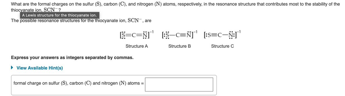 What are the formal charges on the sulfur (S), carbon (C), and nitrogen (N) atoms, respectively, in the resonance structure that contributes most to the stability of the
thiocyanate ion, SCN-?
A Lewis structure for the thiocyanate ion.
The possible resonance structures for the thiocyanate ion, SCN-, are
[S=C=N] [:S-C=N]
[:$—C=Ñ]˜'
Structure A
Structure B
Express your answers as integers separated by commas.
► View Available Hint(s)
formal charge on sulfur (S), carbon (C) and nitrogen (N) atoms =
¹
[:S=C-N:]'
[:S=C—Ñ:]˜'
Structure C