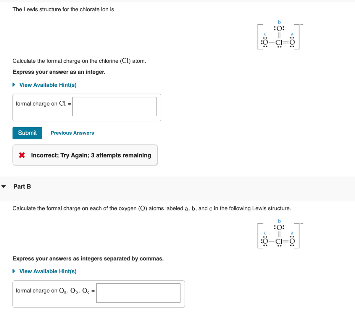 The Lewis structure for the chlorate ion is
Calculate the formal charge on the chlorine (C1) atom.
Express your answer as an integer.
► View Available Hint(s)
formal charge on Cl =
Submit
Previous Answers
Incorrect; Try Again; 3 attempts remaining
Part B
Calculate the formal charge on each of the oxygen (O) atoms labeled a, b, and c in the following Lewis structure.
b
:O:
Express your answers as integers separated by commas.
► View Available Hint(s)
b
:0:
formal charge on Oa, Ob, Oc
c =