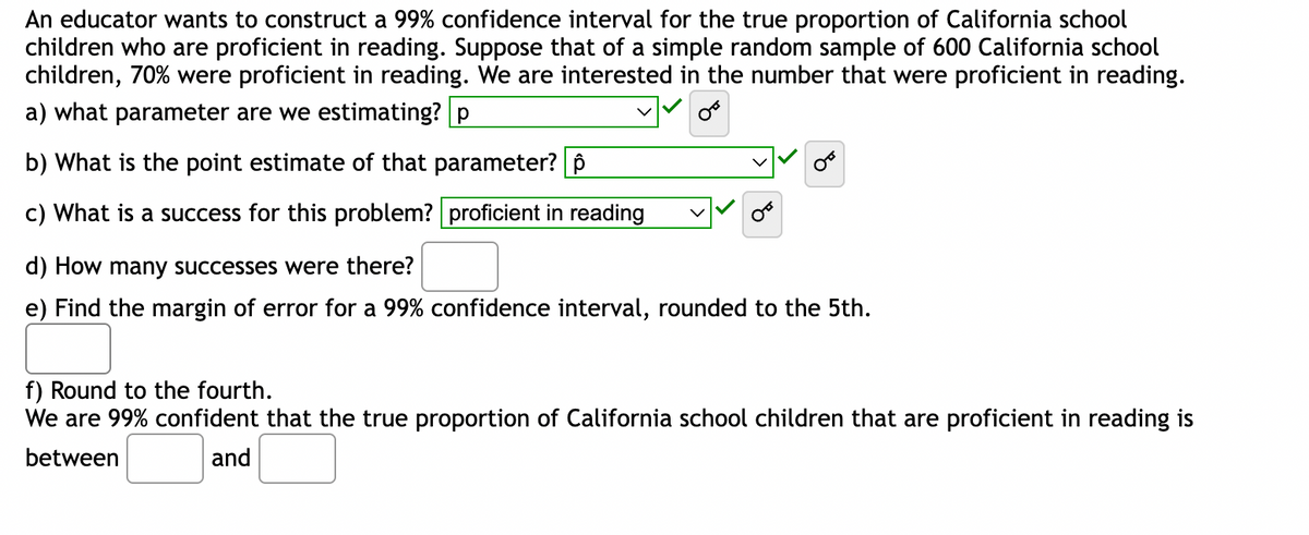 An educator wants to construct a 99% confidence interval for the true proportion of California school
children who are proficient in reading. Suppose that of a simple random sample of 600 California school
children, 70% were proficient in reading. We are interested in the number that were proficient in reading.
a) what parameter are we estimating? p
b) What is the point estimate of that parameter? p
c) What is a success for this problem? proficient in reading
d) How many successes were there?
e) Find the margin of error for a 99% confidence interval, rounded to the 5th.
f) Round to the fourth.
We are 99% confident that the true proportion of California school children that are proficient in reading is
between
and