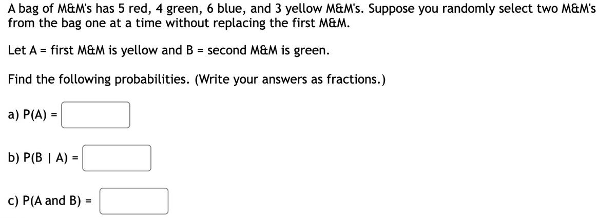 A bag of M&M's has 5 red, 4 green, 6 blue, and 3 yellow M&M's. Suppose you randomly select two M&M's
from the bag one at a time without replacing the first M&M.
Let A = first M&M is yellow and B = second M&M is green.
Find the following probabilities. (Write your answers as fractions.)
a) P(A) =
b) P(BA):
=
c) P(A and B) =