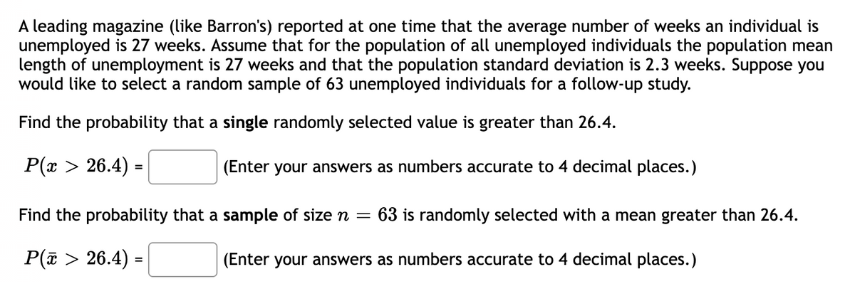 A leading magazine (like Barron's) reported at one time that the average number of weeks an individual is
unemployed is 27 weeks. Assume that for the population of all unemployed individuals the population mean
length of unemployment is 27 weeks and that the population standard deviation is 2.3 weeks. Suppose you
would like to select a random sample of 63 unemployed individuals for a follow-up study.
Find the probability that a single randomly selected value is greater than 26.4.
P(x > 26.4) =
(Enter your answers as numbers accurate to 4 decimal places.)
Find the probability that a sample of size n = 63 is randomly selected with a mean greater than 26.4.
P(x > 26.4) =
(Enter your answers as numbers accurate to 4 decimal places.)