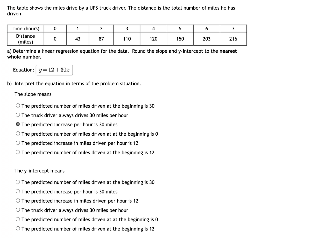 The table shows the miles drive by a UPS truck driver. The distance is the total number of miles he has
driven.
Time (hours)
Distance
(miles)
0
0
1
43
2
87
3
110
4
120
Equation: y = 12 + 30x
b) Interpret the equation in terms of the problem situation.
The slope means
The predicted number of miles driven at the beginning is 30
The truck driver always drives 30 miles per hour
The predicted increase per hour is 30 miles
O The predicted number of miles driven at at the beginning is 0
The predicted increase in miles driven per hour is 12
O The predicted number of miles driven at the beginning is 12
5
150
The y-intercept means
O The predicted number of miles driven at the beginning is 30
O The predicted increase per hour is 30 miles
The predicted increase in miles driven per hour is 12
The truck driver always drives 30 miles per hour
O The predicted number of miles driven at at the beginning is 0
O The predicted number of miles driven at the beginning is 12
6
203
a) Determine a linear regression equation for the data. Round the slope and y-intercept to the nearest
whole number.
7
216