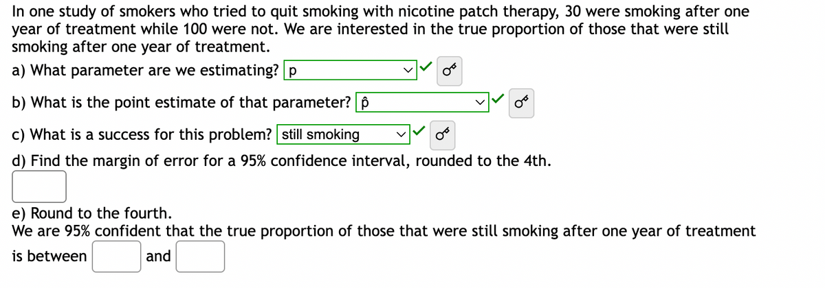 In one study of smokers who tried to quit smoking with nicotine patch therapy, 30 were smoking after one
year of treatment while 100 were not. We are interested in the true proportion of those that were still
smoking after one year of treatment.
a) What parameter are we estimating? p
b) What is the point estimate of that parameter? ô
c) What is a success for this problem? still smoking
d) Find the margin of error for a 95% confidence interval, rounded to the 4th.
e) Round to the fourth.
We are 95% confident that the true proportion of those that were still smoking after one year of treatment
is between
and