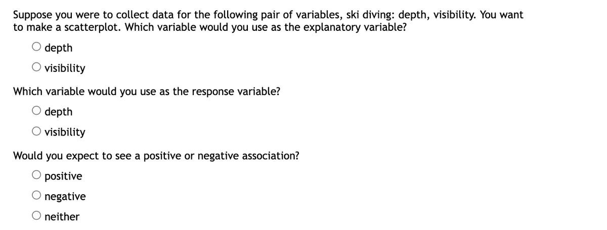 Suppose you were to collect data for the following pair of variables, ski diving: depth, visibility. You want
to make a scatterplot. Which variable would you use as the explanatory variable?
depth
visibility
Which variable would you use as the response variable?
O depth
O visibility
Would you expect to see a positive or negative association?
positive
negative
O neither