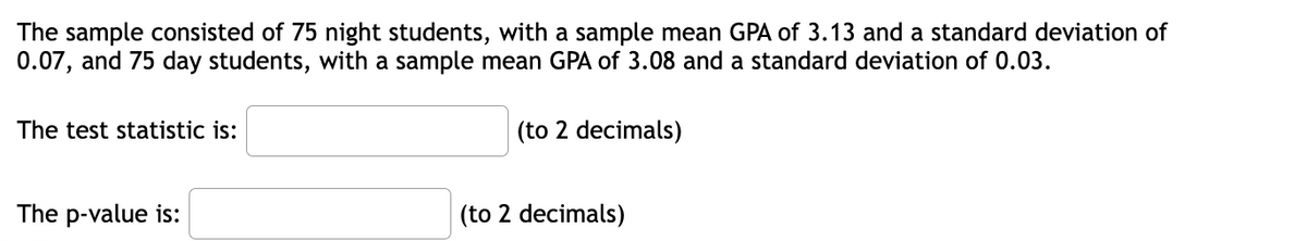The sample consisted of 75 night students, with a sample mean GPA of 3.13 and a standard deviation of
0.07, and 75 day students, with a sample mean GPA of 3.08 and a standard deviation of 0.03.
The test statistic is:
The p-value is:
(to 2 decimals)
(to 2 decimals)