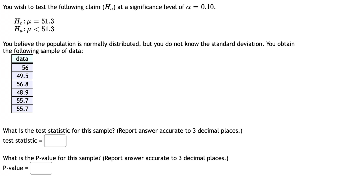 You wish to test the following claim (Ha) at a significance level of a = 0.10.
51.3
Ηο:μ
Ha:μ< 51.3
You believe the population is normally distributed, but you do not know the standard deviation. You obtain
the following sample of data:
data
56
49.5
56.8
48.9
55.7
55.7
What is the test statistic for this sample? (Report answer accurate to 3 decimal places.)
test statistic =
What is the P-value for this sample? (Report answer accurate to 3 decimal places.)
P-value
=