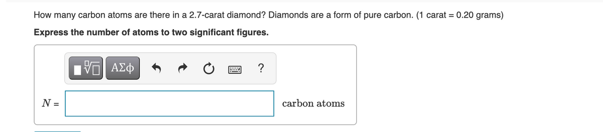 How many carbon atoms are there in a 2.7-carat diamond? Diamonds are a form of pure carbon. (1 carat = 0.20 grams)
Express the number of atoms to two significant figures.
IVE ΑΣΦ
N =
?
carbon atoms
