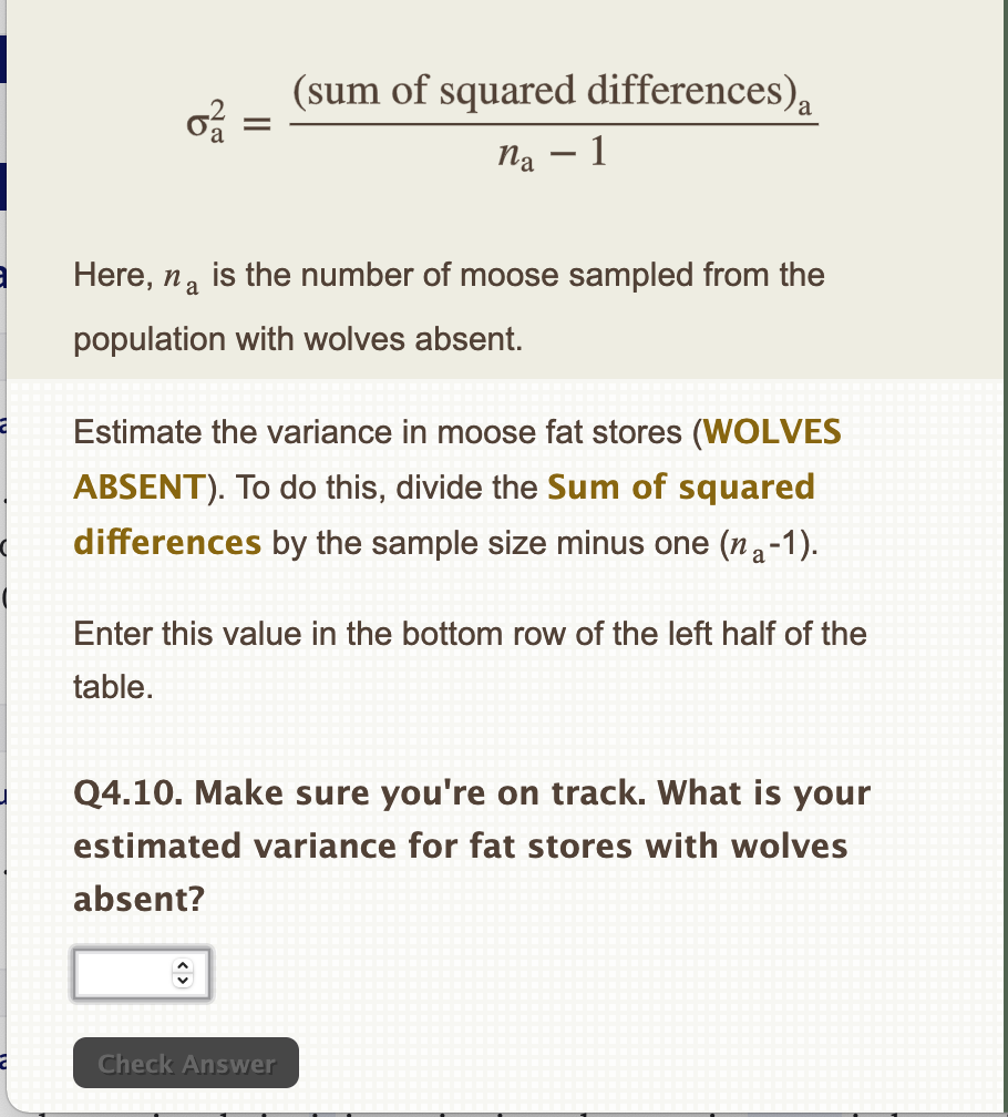 M
3
0²/12
Here, na
(sum of squared differences),
na - 1
is the number of moose sampled from the
population with wolves absent.
Estimate the variance in moose fat stores (WOLVES
ABSENT). To do this, divide the Sum of squared
differences by the sample size minus one (na-1).
Enter this value in the bottom row of the left half of the
table.
Q4.10. Make sure you're on track. What is your
estimated variance for fat stores with wolves
absent?
Check Answer