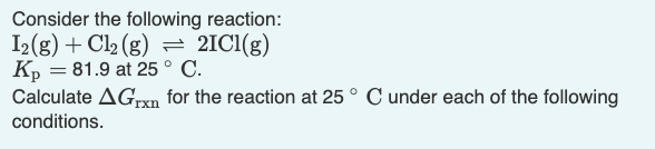 Consider the following reaction:
I2(g) + Cl₂ (g) = 2IC1(g)
Kp = 81.9 at 25° C.
Calculate AGrxn for the reaction at 25° C under each of the following
conditions.