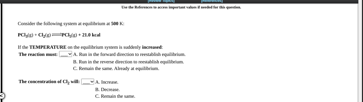 [Review Topics]
References)
Use the References to access important values if needed for this question.
Consider the following system at equilibrium at 500 K:
PCI3(g) + Cl2(g) =PCI5(g) + 21.0 kcal
If the TEMPERATURE on the equilibrium system is suddenly increased:
The reaction must:
A. Run in the forward direction to reestablish equilibrium.
B. Run in the reverse direction to reestablish equilibrium.
C. Remain the same. Already at equilibrium.
The concentration of Cl, will:
VA. Increase.
B. Decrease.
C. Remain the same.
