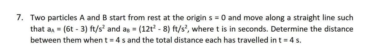 7. Two particles A and B start from rest at the origin s = 0 and move along a straight line such
that a = (6t - 3) ft/s² and aß = (12t² - 8) ft/s��, where t is in seconds. Determine the distance
between them when t = 4 s and the total distance each has travelled in t = 4 s.