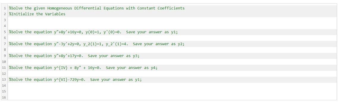 1 %Solve the given Homogeneous Differential Equations with Constant Coefficients
2 %Initialize the Variables
3
4
5 %Solve the equation y"+8y' +16y=0, y(0)=1, y'(0)=0. Save your answer as y1;
6
7 %Solve the equation y"-3y' +2y=0, y_2(1)=1, y_2' (1)=4. Save your answer as y2;
8
9 %Solve the equation y"+8y' +17y=0. Save your answer as y3;
10
11 %Solve the equation y^{IV} + 8y" + 16y-0. Save your answer as y4;
12
13 %Solve the equation y^{VI}-729y-0. Save your answer as y1;
14
15
16