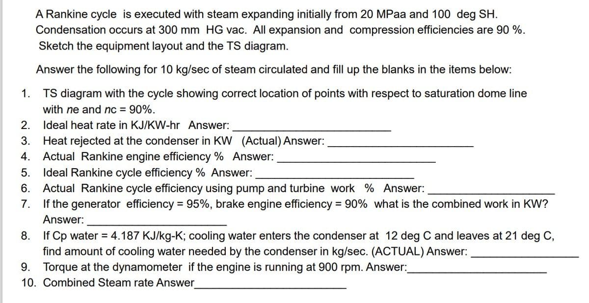 A Rankine cycle is executed with steam expanding initially from 20 MPaa and 100 deg SH.
Condensation occurs at 300 mm HG vac. All expansion and compression efficiencies are 90 %.
Sketch the equipment layout and the TS diagram.
Answer the following for 10 kg/sec of steam circulated and fill up the blanks in the items below:
1.
TS diagram with the cycle showing correct location of points with respect to saturation dome line
with ne and nc = 90%.
Ideal heat rate in KJ/KW-hr Answer:
3. Heat rejected at the condenser in KW (Actual) Answer:
2.
ܩ
ܩ
ܝ
ܤ
ܘ
4.
Actual Rankine engine efficiency % Answer:
Ideal Rankine cycle efficiency % Answer:
6. Actual Rankine cycle efficiency using pump and turbine work % Answer:
7.
If the generator efficiency = 95%, brake engine efficiency = 90% what is the combined work in KW?
Answer:
8.
If Cp water = 4.187 KJ/kg-K; cooling water enters the condenser at 12 deg C and leaves at 21 deg C,
find amount of cooling water needed by the condenser in kg/sec. (ACTUAL) Answer:
9.
Torque at the dynamometer if the engine is running at 900 rpm. Answer:
10. Combined Steam rate Answer