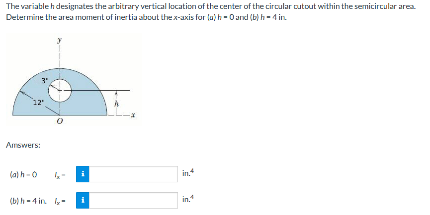 The variable h designates the arbitrary vertical location of the center of the circular cutout within the semicircular area.
Determine the area moment of inertia about the x-axis for (a) h = 0 and (b) h = 4 in.
y
3"
12"
h
LL
Amswers:
(a) h = 0
in.4
(b) h = 4 in. Ix=
i
in.4
