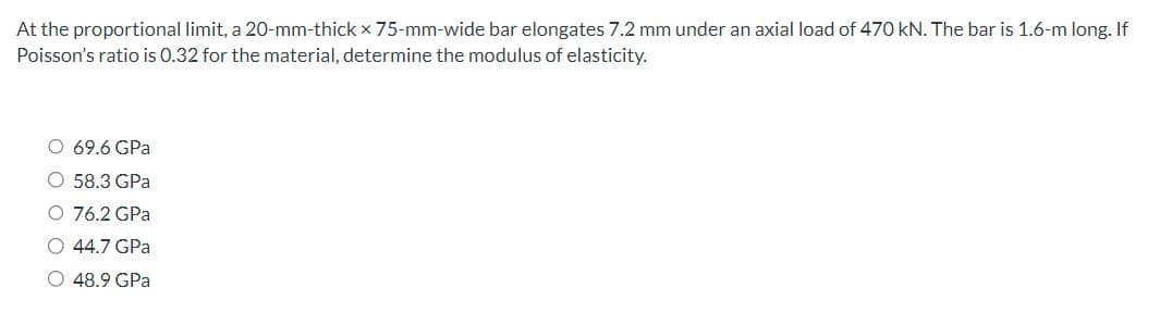 At the proportional limit, a 20-mm-thick x 75-mm-wide bar elongates 7.2 mm under an axial load of 470 kN. The bar is 1.6-m long. If
Poisson's ratio is 0.32 for the material, determine the modulus of elasticity.
O 69.6 GPa
O 58.3 GPa
EEA
O 76.2 GPa
O 44.7 GPa
48.9 GPa