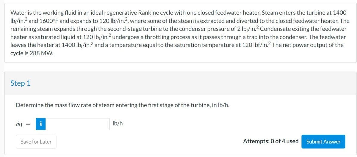 Water is the working fluid in an ideal regenerative Rankine cycle with one closed feedwater heater. Steam enters the turbine at 1400
lbf/in.² and 1600°F and expands to 120 lbf/in.2, where some of the steam is extracted and diverted to the closed feedwater heater. The
remaining steam expands through the second-stage turbine to the condenser pressure of 2 lb/in.2 Condensate exiting the feedwater
heater as saturated liquid at 120 lbf/in.² undergoes a throttling process as it passes through a trap into the condenser. The feedwater
leaves the heater at 1400 lb/in.² and a temperature equal to the saturation temperature at 120 lbf/in.2 The net power output of the
cycle is 288 MW.
Step 1
Determine the mass flow rate of steam entering the first stage of the turbine, in lb/h.
m₁
i
Save for Later
lb/h
Attempts: 0 of 4 used
Submit Answer