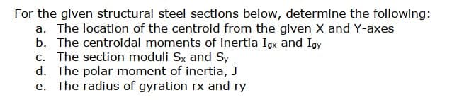 For the given structural steel sections below, determine the following:
a. The location of the centroid from the given X and Y-axes
b. The centroidal moments of inertia Igx and Igy
c. The section moduli Sx and Sy
d. The polar moment of inertia, J
e. The radius of gyration rx and ry