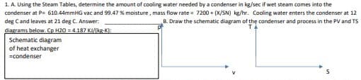 1. A. Using the Steam Tables, determine the amount of cooling water needed by a condenser in kg/sec if wet steam comes into the
condenser at P= 610.44mmHG vac and 99.47 % moisture, mass flow rate= 7200+ (X/SN) kg/hr. Cooling water enters the condenser at 12
deg C and leaves at 21 deg C. Answer:
B. Draw the schematic diagram of the condenser and process in the PV and TS
TA
diagrams below. Cp H20 = 4.187 KI/kg-K):
Schematic diagram
of heat exchanger
=condenser
S