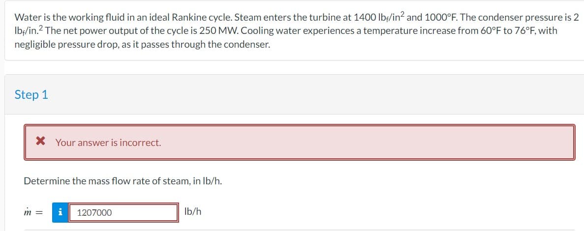 Water is the working fluid in an ideal Rankine cycle. Steam enters the turbine at 1400 lbf/in² and 1000°F. The condenser pressure is 2
lb/in.² The net power output of the cycle is 250 MW. Cooling water experiences a temperature increase from 60°F to 76°F, with
negligible pressure drop, as it passes through the condenser.
Step 1
* Your answer is incorrect.
Determine the mass flow rate of steam, in lb/h.
m =
i 1207000
lb/h