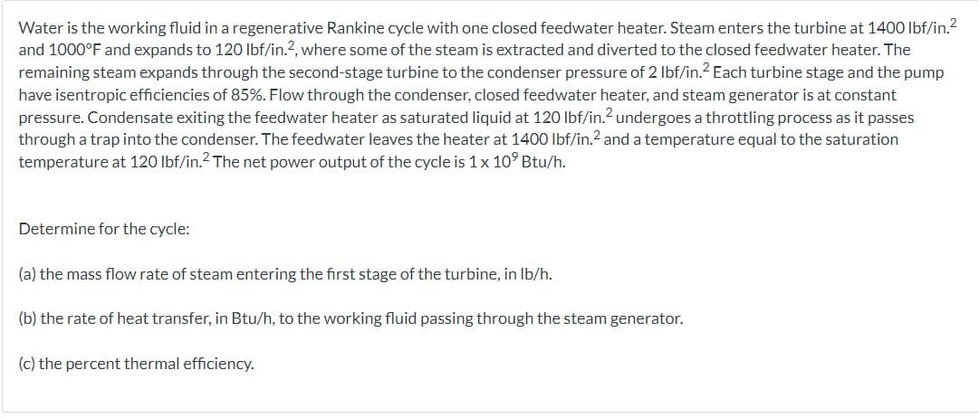 Water is the working fluid in a regenerative Rankine cycle with one closed feedwater heater. Steam enters the turbine at 1400 lbf/in.²
and 1000°F and expands to 120 lbf/in.2, where some of the steam is extracted and diverted to the closed feedwater heater. The
remaining steam expands through the second-stage turbine to the condenser pressure of 2 lbf/in.2 Each turbine stage and the pump
have isentropic efficiencies of 85%. Flow through the condenser, closed feedwater heater, and steam generator is at constant
pressure. Condensate exiting the feedwater heater as saturated liquid at 120 lbf/in.2 undergoes a throttling process as it passes
through a trap into the condenser. The feedwater leaves the heater at 1400 lbf/in.2 and a temperature equal to the saturation
temperature at 120 lbf/in.² The net power output of the cycle is 1 x 10° Btu/h.
Determine for the cycle:
(a) the mass flow rate of steam entering the first stage of the turbine, in lb/h.
(b) the rate of heat transfer, in Btu/h, to the working fluid passing through the steam generator.
(c) the percent thermal efficiency.