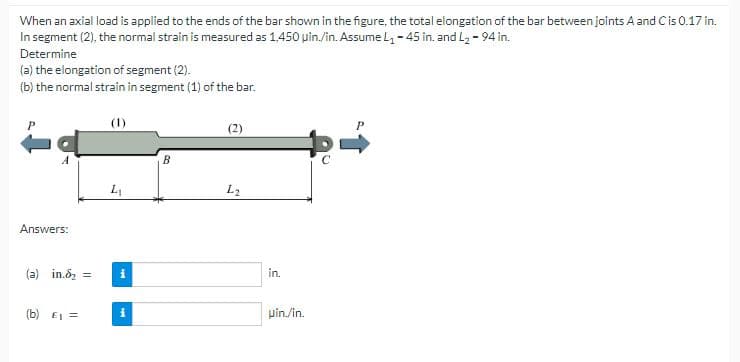 When an axial load is applied to the ends of the bar shown in the figure, the total elongation of the bar between joints A and C is 0.17 in.
In segment (2), the normal strain is measured as 1,450 uin./in. Assume L₁ - 45 in. and L₂ - 94 in.
Determine
(a) the elongation of segment (2).
(b) the normal strain in segment (1) of the bar.
P
A
Answers:
L₁
(a) in.₂ = i
(b) £₁ =
i
B
(2)
L2
in.
uin./in.