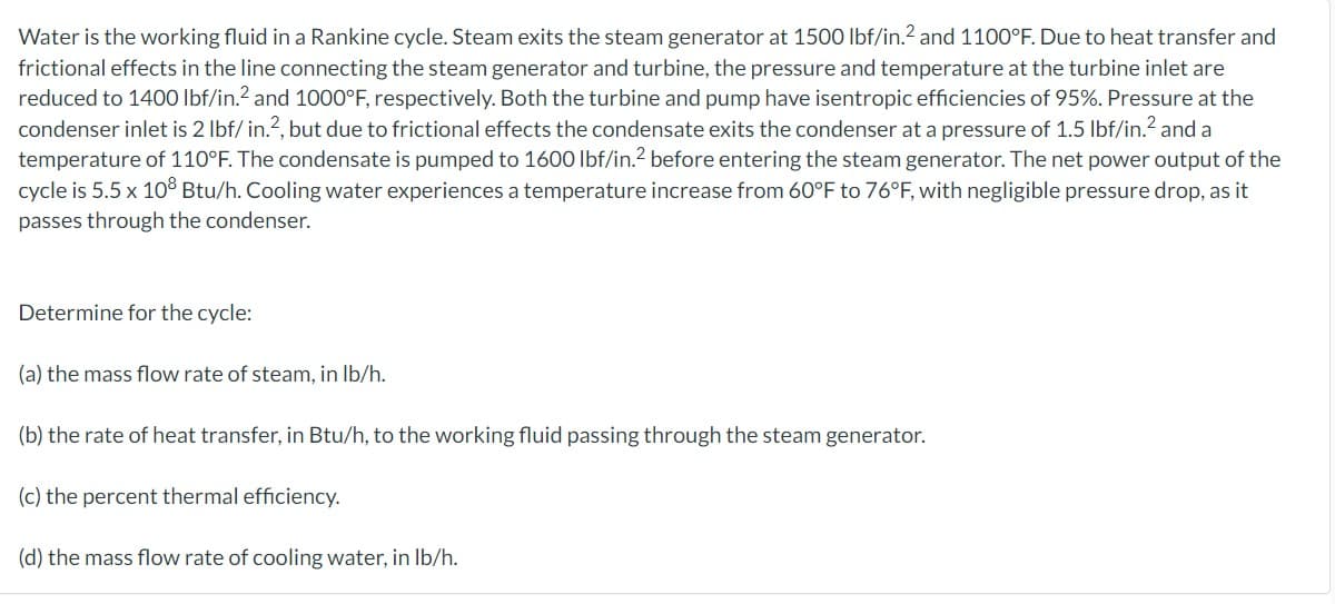 Water is the working fluid in a Rankine cycle. Steam exits the steam generator at 1500 lbf/in.2 and 1100°F. Due to heat transfer and
frictional effects in the line connecting the steam generator and turbine, the pressure and temperature at the turbine inlet are
reduced to 1400 lbf/in.² and 1000°F, respectively. Both the turbine and pump have isentropic efficiencies of 95%. Pressure at the
condenser inlet is 2 lbf/ in.2, but due to frictional effects the condensate exits the condenser at a pressure of 1.5 lbf/in.² and a
temperature of 110°F. The condensate is pumped to 1600 lbf/in.² before entering the steam generator. The net power output of the
cycle is 5.5 x 108 Btu/h. Cooling water experiences a temperature increase from 60°F to 76°F, with negligible pressure drop, as it
passes through the condenser.
Determine for the cycle:
(a) the mass flow rate of steam, in lb/h.
(b) the rate of heat transfer, in Btu/h, to the working fluid passing through the steam generator.
(c) the percent thermal efficiency.
(d) the mass flow rate of cooling water, in lb/h.