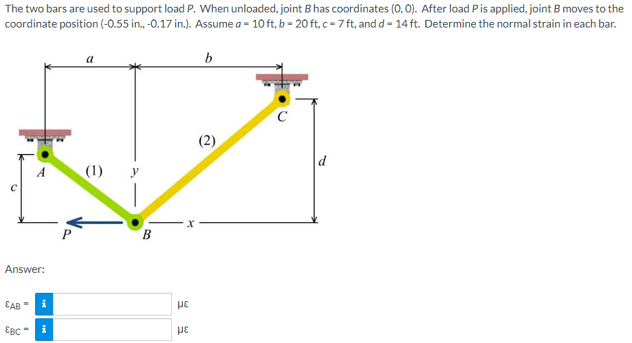 The two bars are used to support load P. When unloaded, joint B has coordinates (0, 0). After load P is applied, joint B moves to the
coordinate position (-0.55 in., -0.17 in.). Assume a = 10 ft, b = 20 ft, c = 7 ft, and d = 14 ft. Determine the normal strain in each bar.
Answer:
EAB
||
A
EBC=
i
P
a
(1) y
B
με
με
b
(2)
C
d