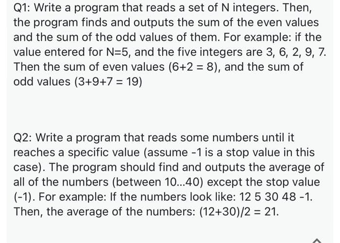 Q1: Write a program that reads a set of N integers. Then,
the program finds and outputs the sum of the even values
and the sum of the odd values of them. For example: if the
value entered for N=5, and the five integers are 3, 6, 2, 9, 7.
Then the sum of even values (6+2 = 8), and the sum of
odd values (3+9+7 = 19)
Q2: Write a program that reads some numbers until it
reaches a specific value (assume -1 is a stop value in this
case). The program should find and outputs the average of
all of the numbers (between 10...40) except the stop value
(-1). For example: If the numbers look like: 12 5 30 48 -1.
Then, the average of the numbers: (12+30)/2 = 21.