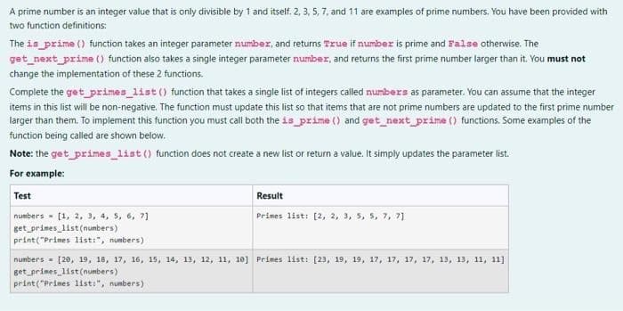 A prime number is an integer value that is only divisible by 1 and itself. 2, 3, 5, 7, and 11 are examples of prime numbers. You have been provided with
two function definitions:
The is_prime () function takes an integer parameter number, and returns True if number is prime and False otherwise. The
get_next_prime () function also takes a single integer parameter number, and returns the first prime number larger than it. You must not
change the implementation of these 2 functions.
Complete the get_primes_list() function that takes a single list of integers called numbers as parameter. You can assume that the integer
items in this list will be non-negative. The function must update this list so that items that are not prime numbers are updated to the first prime number
larger than them. To implement this function you must call both the is_prime () and get_next_prime () functions. Some examples of the
function being called are shown below.
Note: the get_primes_list() function does not create a new list or return a value. It simply updates the parameter list.
For example:
Test
numbers [1, 2, 3, 4, 5, 6, 7]
get_primes_list(numbers)
Result
Primes list: [2, 2, 3, 5, 5, 7, 7]
print("Primes list:", numbers)
numbers [20, 19, 18, 17, 16, 15, 14, 13, 12, 11, 10] Primes list: [23, 19, 19, 17, 17, 17, 17, 13, 13, 11, 11]
get_primes list (numbers)
print("Prises list:", numbers)