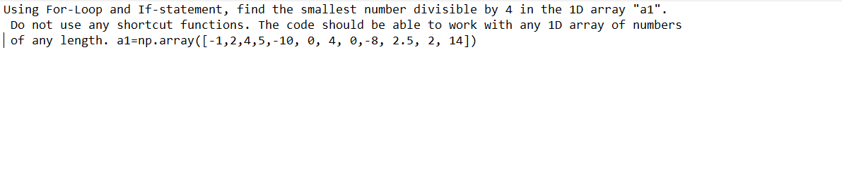 Using For-Loop and If-statement, find the smallest number divisible by 4 in the 1D array "a1".
Do not use any shortcut functions. The code should be able to work with any 1D array of numbers
| of any length. a1=np.array([-1,2,4,5,-10, 0, 4, 0,-8, 2.5, 2, 14])