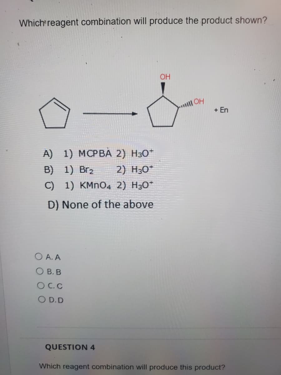 Which reagent combination will produce the product shown?
OH
+ En
A) 1) MCPBA 2) H30*
B) 1) Br2
2) H30*
C) 1) KMNO4 2) H30*
D) None of the above
O A. A
О В. В
O C. C
O D.D
QUESTION 4
Which reagent combination will produce this product?
