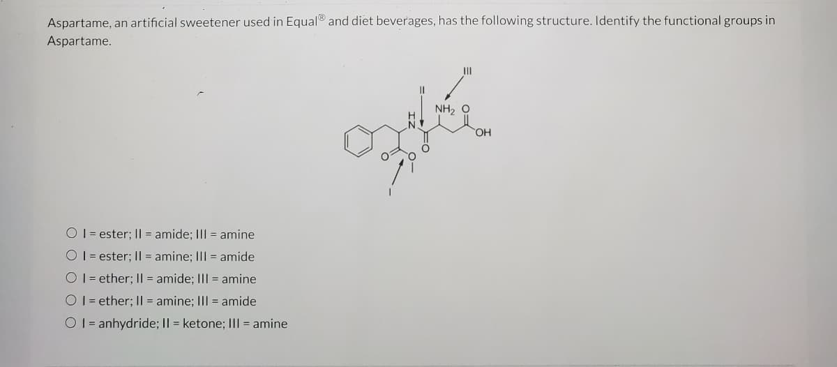 Aspartame, an artificial sweetener used in Equal® and diet beverages, has the following structure. Identify the functional groups in
Aspartame.
II
NH, O
OH
O 1= ester; I| = amide; III = amine
O 1 = ester; I| = amine; III = amide
O1= ether; I| = amide; III = amine
O 1 = ether; I| = amine; III = amide
O 1 = anhydride; Il = ketone; I|| = amine

